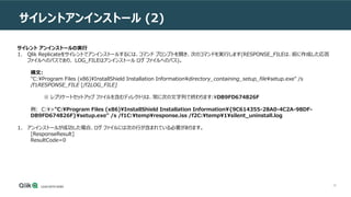 36
サイレントアンインストール (2)
サイレント アンインストールの実行
1. Qlik Replicateをサイレントでアンインストールするには、コマンド プロンプトを開き、次のコマンドを実行します(RESPONSE_FILEは、前に作成した応答
ファイルへのパスであり、 LOG_FILEはアンインストール ログ ファイルへのパス)。
構文:
"C:Program Files (x86)InstallShield Installation Informationdirectory_containing_setup_filesetup.exe" /s
/f1RESPONSE_FILE [/f2LOG_FILE]
※ レプリケートセットアップ ファイルを含むディレクトリは、常に次の文字列で終わります:DB9FD674826F
例: C:>"C:Program Files (x86)InstallShield Installation Information{9C614355-28A0-4C2A-98DF-
DB9FD674826F}setup.exe" /s /f1C:tempresponse.iss /f2C:temp1silent_uninstall.log
1. アンインストールが成功した場合、ログ ファイルには次の行が含まれている必要があります。
[ResponseResult]
ResultCode=0
 