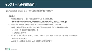 39
インストールの前提条件
前提条件
• 次のコマンドを実行して、Qlik ReplicateのRPMファイルを解凍します。
tar xf AttunityReplicate_<version>_<buildnum>_Linux_X64.tar.gz
• Qlik レプリケートRPMファイルを Linux コンピューター上の任意の場所にコピーします。
• インストールを成功させるには、システムに少なくとも次のいずれかが存在している必要があります。
 インストール コマンドで指定されたユーザー
 /homeディレクトリ
• インストール、アップグレード、アンインストールするためのコマンドは、root として実行するか、sudoコマンドを使用し
て実行する必要があります。
• root ユーザーのログイン・シェルは、bash に設定する必要があります。
Qlik Replicateを Linux にインストールするための前提条件は以下となります。
 