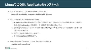 40
LinuxでのQlik Replicateのインストール
• 次のコマンドを実行して、Qlik Replicateをインストールします。
rpm -ivh areplicate- <version-build>..x86_64.rpm
• インストール処理により、次の操作が実行されます。
1. attunityという名前の新しいユーザーとグループが作成されます。 (別のユーザー/グループを使用することを選択した
場合、もしくはattunityという名前のユーザーが既に存在する場合を除きます。)
2. Qlik Replicateインストール ディレクトリの所有者をattunityユーザーおよびグループ、または優先するユーザーおよ
びグループに変更します。
3. アプリケーションファイルをインストールします。
4. サービス(areplicate)を開始します 。
• Qlik レプリケートのデフォルトのインストール ディレクトリは次の通りです:
/opt/attunity/replicate
 