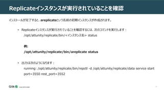 41
Replicateインスタンスが実行されていることを確認
• Replicateインスタンスが実行されていることを確認するには、次のコマンドを実行します：
/opt/attunity/replicate/bin/<インスタンス名> status
例:
/opt/attunity/replicate/bin/areplicate status
• 出力は次のようになります：
running: /opt/attunity/replicate/bin/repctl -d /opt/attunity/replicate/data service start
port=3550 rest_port=3552
インストールが完了すると、areplicateという名前の初期インスタンスが作成されます。
 