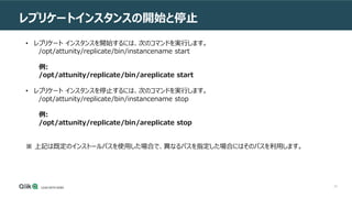 42
レプリケートインスタンスの開始と停止
• レプリケート インスタンスを開始するには、次のコマンドを実行します。
/opt/attunity/replicate/bin/instancename start
例:
/opt/attunity/replicate/bin/areplicate start
• レプリケート インスタンスを停止するには、次のコマンドを実行します。
/opt/attunity/replicate/bin/instancename stop
例:
/opt/attunity/replicate/bin/areplicate stop
※ 上記は既定のインストールパスを使用した場合で、異なるパスを指定した場合にはそのパスを利用します。
 