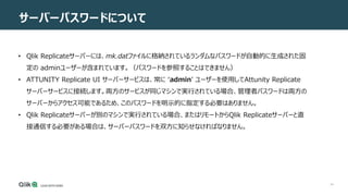 44
サーバーパスワードについて
• Qlik Replicateサーバーには、mk.datファイルに格納されているランダムなパスワードが自動的に生成された固
定の adminユーザーが含まれています。（パスワードを参照することはできません）
• ATTUNITY Replicate UI サーバーサービスは、常に ‘admin’ ユーザーを使用してAttunity Replicate
サーバーサービスに接続します。両方のサービスが同じマシンで実行されている場合、管理者パスワードは両方の
サーバーからアクセス可能であるため、このパスワードを明示的に指定する必要はありません。
• Qlik Replicateサーバーが別のマシンで実行されている場合、またはリモートからQlik Replicateサーバーと直
接通信する必要がある場合は、サーバーパスワードを双方に知らせなければなりません。
 