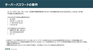 45
サーバーパスワードの要件
サーバーパスワードは、ブルートフォース攻撃や辞書攻撃を防ぐだけの十分な強度を持たなければなりません。そのため、次の条
件を満たす必要があります。
少なくとも以下を含む必要があります:
• 16 文字
• 大文字 1 つ [A~Z]
• 1 つの小文字 [a-z]
• 1 桁 [0-9]
以下を含めることはできません:
• 特殊文字 (例: !@#$)
• ラテン文字以外の文字
• スペース
※以前のバージョンで設定されたパスワードは、新しいサーバーパスワードを設定するときにのみ妥当性検査が実行されるので、引き続き機能します。
※Qlik Replicateサーバーの設定を自動化するスクリプト (docker イメージの設定時など) は、パスワードの有効性を確認するために必要に応じて見直し、
編集する必要があります。
※複数のReplicate Linuxインスタンスを実行する場合、この手順はインスタンスごとに繰り返す必要があります。
 