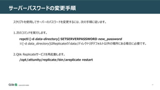 46
サーバーパスワードの変更手順
スクリプトを使用してサーバーのパスワードを変更するには、次の手順に従います。
1.次のコマンドを実行します。
repctl [-d data-directory] SETSERVERPASSWORD new_password
※[-d data_directory]はReplicateの「data」ディレクトリがデフォルト以外の場所にある場合に必要です。
2.Qlik Replicateサービスを再起動します。
/opt/attunity/replicate/bin/areplicate restart
 