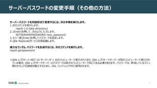 47
サーバーパスワードの変更手順（その他の方法）
サーバーパスワードを対話形式で変更するには、次の手順を実行します。
1.次のコマンドを実行します。
repctl [-d data-directory]
2. [Enter]を押して、次のように入力します。
SETSERVERPASSWORD new_password
3. もう一度[Enter]を押してパスワードを設定します。
4. Qlik Replicateサービスを再起動します。
強力なランダム パスワードを生成するには、次のコマンドを実行します。
repctl genpassword
※Qlik レプリケート.NET UI サーバーが 1 台のコンピューターで実行されており、Qlik レプリケートサーバーが別のコンピューターで実行され
ている場合、Qlik レプリケートサーバーのパスワードは両方のコンピューターで同じである必要があります。パスワードは、参加しているマシン
間のセキュアな接続を確立するために、SSL ハンドシェイク中に使用されます。
 
