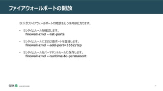 48
ファイアウォールポートの開放
以下がファイアウォールポートの開放を行う手順例となります。
• ランタイムルールを確認します。
firewall-cmd --list-ports
• ランタイムルールに3552番ポートを登録します。
firewall-cmd --add-port=3552/tcp
• ランタイムルールをパーマネントルールに保存します。
firewall-cmd --runtime-to-permanent
 