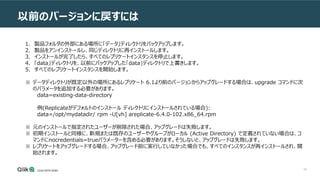 55
以前のバージョンに戻すには
1. 製品フォルダの外部にある場所に「データ」ディレクトリをバックアップします。
2. 製品をアンインストールし、同じディレクトリに再インストールします。
3. インストールが完了したら、すべてのレプリケートインスタンスを停止します。
4. 「data」ディレクトリを、以前にバックアップした「data」ディレクトリで上書きします。
5. すべてのレプリケートインスタンスを開始します。
※ データディレクトリが既定以外の場所にあるレプリケート 6.1より前のバージョンからアップグレードする場合は、upgrade コマンドに次
のパラメータを追加する必要があります。
data=existing-data-directory
例(Replicateがデフォルトのインストール ディレクトリにインストールされている場合):
data=/opt/mydatadir/ rpm -U[vh] areplicate-6.4.0-102.x86_64.rpm
※ 元のインストールで指定されたユーザーが削除された場合、アップグレードは失敗します。
※ 初期インストールと同様に、新規または既存のユーザーやグループがローカル (Active Directory) で定義されていない場合は、コ
マンドにnocredentials=trueパラメーターを含める必要があります。そうしないと、アップグレードは失敗します。
※ レプリケートをアップグレードする場合、アップグレード前に実行していなかった場合でも、すべてのインスタンスが再インストールされ、開
始されます。
 