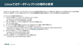57
Linuxでのデータディレクトリの場所の変更
このセクションでは、Qlik レプリケートインスタンスのデータ ディレクトリの場所を変更する方法について説明します。現在のディレクトリが存在するドライブの空き容量
が不足している場合や、たとえば一時的な POC セットアップから実稼働環境に移動する場合など、このような手順を実行する必要があります。
データ ディレクトリの場所を変更するには
1. 次のコマンドを実行して、レプリケートサービスをアンインストールします。
<product_dir>/bin/instancename uninstall
例: <product_dir>/bin/areplicate uninstall
2. 次のコマンドを実行して、インスタンスが実行されていないかどうかを確認します。
ps -ef | grep repctl
3. データ ディレクトリを現在の場所(<product_dir>/dataなど) から、要求した場所に移動します。
4. データ ディレクトリの新しい場所を指定して、サービスを再インストールします。
data=data_dir iport=number rport=number <product_dir>/bin/arep.sh install instancename
これらのパラメーターの説明については、インストールの前提条件と手順を参照してください。
5. 次のコマンドを実行して、インスタンスを起動します。
<product_dir>/bin/instancename start
例: <product_dir>/bin/areplicate start
6.次のコマンドを実行して、サービスが実行されていることを確認します。
<product_dir>/bin/instancename status
 