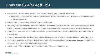 59
Linuxでのインスタンスとサービス
• レプリケートでは、単一のインストールで同じ Linux サーバーで複数のインスタンスを同時に実行できます。
 複数のタスクまたはタスクのグループを実行する必要があるが、各グループまたはタスクに対して異なるサーバー設定を使用して実行
する必要がある場合など
• レプリケートをインストールした後で、追加のインスタンスを作成できます。
• 各インスタンスは一意の名前を持ち、独自のポートを使用し、独自のdataディレクトリを持ちます。つまり、repctlなどのコマンドを実行す
る場合は、正しいインスタンスに影響を与えるために、インスタンス固有のdataディレクトリをコマンドラインで指定する必要があります。
• インスタンスは Linux サービスとしてインストールできるため、サーバーがシャットダウンし、サーバーが再起動したときにインスタンスが正常
に停止されます。
• インスタンスを開始および停止する場合は、repctlを直接実行するのではなく、インスタンススクリプトを使用することを強くお勧めします。
• すべてのインスタンスは同じユーザーとして実行されます。インスタンスは、Replicateディレクトリのservices_list.txtという名前のファイ
ルにリストされます。このファイルは手動で変更しないでください。
• レプリケートをアップグレードする場合、すべてのインスタンスがアップグレードされ、開始されます。
 
