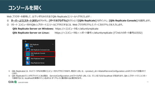 63
コンソールを開く
ンソールの使用
Web ブラウザーを使用して、以下いずれかの方法でQlik Replicateコンソールへアクセスします：
① サーバー上で[スタート]ボタンをクリックし、[すべてのプログラム]セクションで[Qlik Replicate] をポイントし、[Qlik Replicate Console] を選択します。
② リモート コンピュータからQlik レプリケートコンソールにアクセスするには、Web ブラウザのアドレス バーに次のアドレスを入力します。
Qlik Replicate Server on Windows: https://<コンピュータ名>/attunityreplicate
Qlik Replicate Server on Linux: https://<コンピュータ名>:<ポート番号>/attunityreplicate (デフォルトのポート番号は3552)
※ Qlik Replicateには、ネットワーク内の任意のコンピュータからアクセスできます。既定の URL は、<product_dir>dataServiceConfiguration.xmlのファイルで定義されて
います。
※ Qlik Replicateマシンがサブドメインにある場合、 ServiceConfiguration.xmlファイル内の URL には、マシン名ではなくlocalhost が含まれます。Qlik レプリケートマシンにリモー
ト接続するには、localhostを実際のマシン名または IP アドレスに置き換える必要があります。
 