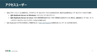 64
アクセスユーザー
ンソールの使用
• Qlikレプリケートコンソールに接続すると、ブラウザでユーザー名とパスワードの入力を求められます。指定する必要があるユーザー名とパスワードは以下の通り：
 Qlik Replicate Server on Windows: ドメインのユーザー名とパスワード。
 Qlik Replicate Server on Linux: PAM 資格情報を指定するか、PAM が環境内に設定されていない場合は、adminをユーザー名に、サーバ
ーのパスワードをパスワードとしてレプリケートするように指定します。
• Qlik Replicateへのアクセスを有効にして制御するには、「User permissions」の説明に従ってユーザー ロールを作成できます。
 