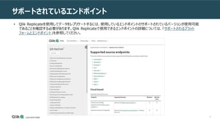 8
サポートされているエンドポイント
• Qlik Replicateを使用してデータをレプリケートするには、使用しているエンドポイントのサポートされているバージョンが使用可能
であることを確認する必要があります。Qlik Replicateで使用できるエンドポイントの詳細については、「サポートされるプラット
フォームとエンドポイント」を参照してください。
 