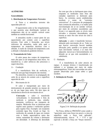 2-11
ALTÍMETRO
Generalidades
1. Distribuição da Temperatura Terrestre
A Terra e a atmosfera terrestre são
aquecidas pelo sol.
O aquecimento solar se faz irregularmente,
o que acarreta uma distribuição variável de
temperatura não só no sentido vertical como
também no sentido horizontal.
A atmosfera recebe a maior parte de seu
aquecimento por contato com a superfície
terrestre. Este calor é fornecido, aos níveis
inferiores da atmosfera, razão pela qual a
temperatura na troposfera decresce com a
altitude. A razão de variação da temperatura com
a altitude é chamada de gradiente térmico.
2. Transmissão de Calor
O calor passa dos corpos de temperatura
mais alta para os de temperatura mais baixa. Ao
transferir-se, o calor utiliza-se dos processos a
seguir descritos.
A - Condução
É a transferência feita de molécula, a
molécula sem que haja transporte das mesmas.
Na atmosfera, resume-se na propagação do
calor do ar através do contato com a superfície
aquecida do solo.
B - Movimento do Ar
O calor é transportado por meio do
deslocamento de grandes porções ou massas de
ar, de um lugar para outro. Há dois tipos de
transferência através do movimento do ar:
Convecção: o calor é transferido
verticalmente. A transmissão é feita de
molécula a molécula, mas, simulta-
neamente, verifica-se um transporte de
matéria. Moléculas frias se deslocam para
regiões mais quentes e moléculas quentes
para regiões frias. Exemplo: um recipiente
contendo água fria, levado ao fogo. As
moléculas da camada de água em contato
com o fundo, aquecendo-se antes das
outras, aumentam de volume e diminuem
em densidade. A diferença de densidade
faz com que elas se desloquem para cima,
enquanto as moléculas mais frias das
camadas superiores se deslocam para
baixo. As correntes assim estabelecidas
recebem o nome de “correntes
convectivas”. É o processo de propagação
mais comum da atmosfera, e se traduz pela
movimentação do ar no sentido vertical,
por meio de correntes ascendentes que
levam o ar aquecido para os níveis mais
elevados e correntes descendentes, que
trazem ar mais frio dos níveis de cima à
superfície.
Advecção: o calor é transferido horizon-
talmente pelo movimento do ar. Toda vez
que houver convecção haverá também
advecção, pois, quando o ar quente sobe
num movimento vertical, o ar mais frio
adjacente mover-se-á horizontalmente em
direção ao ar que está ascendendo e o
substituirá.
C - Radiação:
É a transferência de calor através do
espaço. A energia térmica é transformada em
radiante e se propaga por meio de ondas
eletromagnéticas. Estas são convertidas em calor,
quando absorvidas pelo corpo sobre o qual
incidem.
3. Definição de Pressão
Figura 2-16 Definição de pressão
Na Física, define-se PRESSÃO como sendo o
“quociente entre uma força (ou peso) e a área da
superfície onde a força está aplicada”,
matematicamente, tem-se P = F/S o que
equivale a dividir a força em “forças menores”,
 