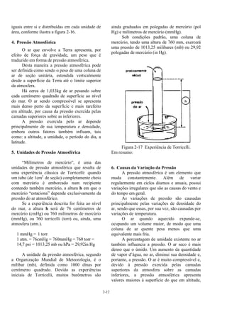 2-12
iguais entre si e distribuídas em cada unidade de
área, conforme ilustra a figura 2-16.
4. Pressão Atmosférica
O ar que envolve a Terra apresenta, por
efeito de força de gravidade, um peso que é
traduzido em forma de pressão atmosférica.
Desta maneira a pressão atmosférica pode
ser definida como sendo o peso de uma coluna de
ar de seção unitária, estendida verticalmente
desde a superfície da Terra até o limite superior
da atmosfera.
Há cerca de 1,033kg de ar pesando sobre
cada centímetro quadrado de superfície ao nível
do mar. O ar sendo compressível se apresenta
mais denso perto da superfície e mais rarefeito
em altitude, por causa da pressão exercida pelas
camadas superiores sobre as inferiores.
A pressão exercida pelo ar depende
principalmente de sua temperatura e densidade,
embora outros fatores também influam, tais
como: a altitude, a umidade, o período do dia, a
latitude.
5. Unidades de Pressão Atmosférica
“Milímetros de mercúrio”, é uma das
unidades de pressão atmosférica que resulta de
uma experiência clássica de Torricelli: quando
um tubo (de 1cm2
de seção) completamente cheio
com mercúrio é emborcado num recipiente
contendo também mercúrio, a altura h em que o
mercúrio “estaciona” depende exclusivamente da
pressão do ar atmosférico.
Se a experiência descrita for feita ao nível
do mar, a altura h será de 76 centímetros de
mercúrio (cmHg) ou 760 milímetros de mercúrio
(mmHg), ou 760 torricelli (torr) ou, ainda, uma
atmosfera (atm.).
1 mmHg = 1 torr
1 atm. = 76cmHg = 760mmHg = 760 torr =
14,7 psi = 1013,25 mb ou hPa = 29,92in Hg
A unidade da pressão atmosférica, segundo
a Organização Mundial de Meteorologia, é o
milibar (mb), definida como 1000 dinas por
centímetro quadrado. Devido as experiências
iniciais de Torricelli, muitos barômetros são
ainda graduados em polegadas de mercúrio (pol
Hg) e milímetros de mercúrio (mmHg).
Sob condições padrão, uma coluna de
mercúrio, tendo uma altura de 760 mm, exercerá
uma pressão de 1013,25 milibares (mb) ou 29,92
polegadas de mercúrio (in Hg).
Figura 2-17 Experiência de Torricelli.
Em resumo:
6. Causas da Variação da Pressão
A pressão atmosférica é um elemento que
muda constantemente. Além de variar
regularmente em ciclos diurnos e anuais, possui
variações irregulares que são as causas do vento e
do tempo em geral.
As variações de pressão são causadas
principalmente pelas variações de densidade do
ar, sendo que essas, por sua vez, são causadas por
variações de temperatura.
O ar quando aquecido expande-se,
ocupando um volume maior, de modo que uma
coluna de ar quente pesa menos que uma
equivalente mais fria.
A porcentagem de umidade existente no ar
também influencia a pressão. O ar seco é mais
denso que o úmido. Um aumento da quantidade
de vapor d’água, no ar, diminui sua densidade e,
portanto, a pressão. O ar é muito compressível e,
devido à pressão exercida pelas camadas
superiores da atmosfera sobre as camadas
inferiores, a pressão atmosférica apresenta
valores maiores à superfície do que em altitude,
 