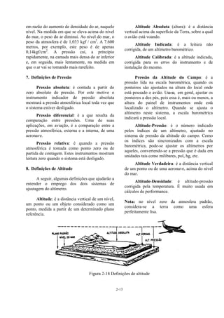 2-13
em razão do aumento de densidade do ar, naquele
nível. Na medida em que se eleva acima do nível
do mar, o peso do ar diminui. Ao nível do mar, o
peso da atmosfera é de 1,033 kgf / cm2
. A 7.600
metros, por exemplo, este peso é de apenas
0,14kgf/cm2
. A pressão cai, a princípio
rapidamente, na camada mais densa do ar inferior
e, em seguida, mais lentamente, na medida em
que o ar vai se tornando mais rarefeito.
7. Definições de Pressão
Pressão absoluta: é contada a partir do
zero absoluto de pressão. Por este motivo o
instrumento indicador de pressão absoluta
mostrará a pressão atmosférica local toda vez que
o sistema estiver desligado.
Pressão diferencial: é a que resulta da
comparação entre pressões. Uma de suas
aplicações, em aviação, é a comparação entre a
pressão atmosférica, externa e a interna, de uma
aeronave.
Pressão relativa: é quando a pressão
atmosférica é tomada como ponto zero ou de
partida de contagem. Estes instrumentos mostram
leitura zero quando o sistema está desligado.
8. Definições de Altitude
A seguir, algumas definições que ajudarão a
entender o emprego dos dois sistemas de
ajustagem do altímetro.
Altitude: é a distância vertical de um nível,
um ponto ou um objeto considerado como um
ponto, medida a partir de um determinado plano
referência.
Altitude Absoluta (altura): é a distância
vertical acima da superfície da Terra, sobre a qual
o avião está voando.
Altitude Indicada: é a leitura não
corrigida, de um altímetro barométrico.
Altitude Calibrada: é a altitude indicada,
corrigida para os erros do instrumento e de
instalação do mesmo.
Pressão da Altitude do Campo: é a
pressão lida na escala barométrica, quando os
ponteiros são ajustados na altura do local onde
está pousado o avião. Usa-se, em geral, ajustar os
ponteiros a dez pés, pois essa é, mais ou menos, a
altura do painel de instrumentos onde está
localizado o altímetro. Quando se ajusta o
altímetro neste sistema, a escala barométrica
indicará a pressão local.
Altitude-Pressão: é o número indicado
pelos índices de um altímetro, ajustado no
sistema de pressão da altitude do campo. Como
os índices são sincronizados com a escala
barométrica, pode-se ajustar os altímetros por
aqueles, convertendo-se a pressão que é dada em
unidades tais como milibares, pol, hg, etc.
Altitude Verdadeira: é a distância vertical
de um ponto ou de uma aeronave, acima do nível
do mar.
Altitude-Densidade: é altitude-pressão
corrigida pela temperatura. É muito usada em
cálculos de performance.
Nota: no nível zero da atmosfera padrão,
considera-se a terra como uma esfera
perfeitamente lisa.
Figura 2-18 Definições de altitude
 
