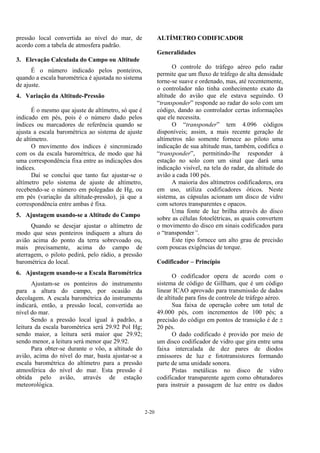 2-20
pressão local convertida ao nível do mar, de
acordo com a tabela de atmosfera padrão.
3. Elevação Calculada do Campo ou Altitude
É o número indicado pelos ponteiros,
quando a escala barométrica é ajustada no sistema
de ajuste.
4. Variação da Altitude-Pressão
É o mesmo que ajuste de altímetro, só que é
indicado em pés, pois é o número dado pelos
índices ou marcadores de referência quando se
ajusta a escala barométrica ao sistema de ajuste
de altímetro.
O movimento dos índices é sincronizado
com os da escala barométrica, de modo que há
uma correspondência fixa entre as indicações dos
índices.
Daí se conclui que tanto faz ajustar-se o
altímetro pelo sistema de ajuste de altímetro,
recebendo-se o número em polegadas de Hg, ou
em pés (variação da altitude-pressão), já que a
correspondência entre ambas é fixa.
5. Ajustagem usando-se a Altitude do Campo
Quando se desejar ajustar o altímetro de
modo que seus ponteiros indiquem a altura do
avião acima do ponto da terra sobrevoado ou,
mais precisamente, acima do campo de
aterragem, o piloto pedirá, pelo rádio, a pressão
barométrica do local.
6. Ajustagem usando-se a Escala Barométrica
Ajustam-se os ponteiros do instrumento
para a altura do campo, por ocasião da
decolagem. A escala barométrica do instrumento
indicará, então, a pressão local, convertida ao
nível do mar.
Sendo a pressão local igual à padrão, a
leitura da escala barométrica será 29.92 Pol Hg;
sendo maior, a leitura será maior que 29.92;
sendo menor, a leitura será menor que 29.92.
Para obter-se durante o vôo, a altitude do
avião, acima do nível do mar, basta ajustar-se a
escala barométrica do altímetro para a pressão
atmosférica do nível do mar. Esta pressão é
obtida pelo avião, através de estação
meteorológica.
ALTÍMETRO CODIFICADOR
Generalidades
O controle do tráfego aéreo pelo radar
permite que um fluxo de tráfego de alta densidade
torne-se suave e ordenado, mas, até recentemente,
o controlador não tinha conhecimento exato da
altitude do avião que ele estava seguindo. O
“transponder” responde ao radar do solo com um
código, dando ao controlador certas informações
que ele necessita.
O “transponder” tem 4.096 códigos
disponíveis; assim, a mais recente geração de
altímetros não somente fornece ao piloto uma
indicação de sua altitude mas, também, codifica o
“transponder”, permitindo-lhe responder à
estação no solo com um sinal que dará uma
indicação visível, na tela do radar, da altitude do
avião a cada 100 pés.
A maioria dos altímetros codificadores, ora
em uso, utiliza codificadores óticos. Neste
sistema, as cápsulas acionam um disco de vidro
com setores transparentes e opacos.
Uma fonte de luz brilha através do disco
sobre as células fotoelétricas, as quais convertem
o movimento do disco em sinais codificados para
o “transponder”.
Este tipo fornece um alto grau de precisão
com poucas exigências de torque.
Codificador – Princípio
O codificador opera de acordo com o
sistema de código de Gillham, que é um código
linear ICAO aprovado para transmissão de dados
de altitude para fins de controle de tráfego aéreo.
Sua faixa de operação cobre um total de
49.000 pés, com incrementos de 100 pés; a
precisão do código em pontos de transição é de ±
20 pés.
O dado codificado é provido por meio de
um disco codificador de vidro que gira entre uma
faixa intercalada de dez pares de diodos
emissores de luz e fototransistores formando
parte de uma unidade sonora.
Pistas metálicas no disco de vidro
codificador transparente agem como obturadores
para instruir a passagem de luz entre os dados
 