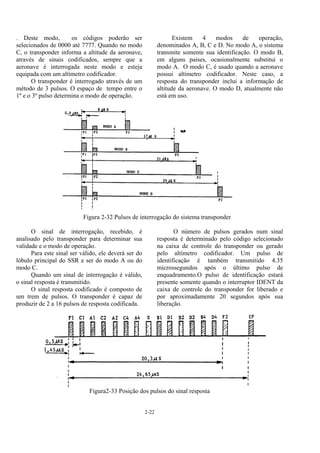 2-22
. Deste modo, os códigos poderão ser
selecionados de 0000 até 7777. Quando no modo
C, o transponder informa a altitude da aeronave,
através de sinais codificados, sempre que a
aeronave é interrogada neste modo e esteja
equipada com um altímetro codificador.
O transponder é interrogado através de um
método de 3 pulsos. O espaço de tempo entre o
1º e o 3º pulso determina o modo de operação.
Existem 4 modos de operação,
denominados A, B, C e D. No modo A, o sistema
transmite somente sua identificação. O modo B,
em alguns países, ocasionalmente substitui o
modo A. O modo C, é usado quando a aeronave
possui altímetro codificador. Neste caso, a
resposta do transponder inclui a informação de
altitude da aeronave. O modo D, atualmente não
está em uso.
Figura 2-32 Pulsos de interrogação do sistema transponder
O sinal de interrogação, recebido, é
analisado pelo transponder para determinar sua
validade e o modo de operação.
Para este sinal ser válido, ele deverá ser do
lóbulo principal do SSR e ser do modo A ou do
modo C.
Quando um sinal de interrogação é válido,
o sinal resposta é transmitido.
O sinal resposta codificado é composto de
um trem de pulsos. O transponder é capaz de
produzir de 2 a 16 pulsos de resposta codificada.
O número de pulsos gerados num sinal
resposta é determinado pelo código selecionado
na caixa de controle do transponder ou gerado
pelo altímetro codificador. Um pulso de
identificação é também transmitido 4.35
microssegundos após o último pulso de
enquadramento.O pulso de identificação estará
presente somente quando o interruptor IDENT da
caixa de controle do transponder for liberado e
por aproximadamente 20 segundos após sua
liberação.
Figura2-33 Posição dos pulsos do sinal resposta
 