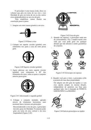 2-25
O giroscópio é uma massa (roda, disco ou
volume) que gira em torno de seu eixo e tem
liberdade de giro em torno de um ou dos outros
eixos perpendiculares ao seu eixo de giro.
Para simplificar, vamos ilustrar sua
construção passo a passo.
1. Imagine um rotor (massa girante) e um eixo.
Figura 2-39 Rotor e eixo
2. Coloque um suporte circular (gimbal) com
rolamentos nos quais o eixo do rotor possa
girar.
Figura 2-40 Suporte circular (gimbal)
3. Agora adicione um outro suporte circular
(gimbal) com rolamentos à 90º dos
rolamentos do rotor, sobre os quais o conjunto
anterior possa girar.
Figura 2-41 Adicionando o segundo gimbal
4. Coloque o conjunto montado, apoiado
através de rolamentos horizontais num
montante base e teremos um giroscópio.
Desconsiderando o eixo do giro, o giroscópio
tem dois graus de liberdade. O conjunto pode
girar em torno do eixo vertical e do eixo
longitudinal (Figura 2-42).
Figura 2-42 Eixos de giro
5. Quando em repouso, o giroscópio nada tem
de extraordinário. Ele é simples-mente uma
roda que você pode girar em qualquer
direção que não alterará o centro geométrico
do conjunto.
-
Figura 2-43 Giroscópio em repouso
6. Quando você gira o rotor, o giroscópio exibe
a primeira de suas duas propriedades.
Ele adquire um alto grau de rigidez e o seu
eixo aponta sempre na mesma direção,
independente de girarmos sua base para
qualquer lado. Isto é chamado de INÉRCIA
GIROSCÓPICA ou RIGIDEZ.
Figura 2-44 Inércia giroscópica ou rigidez
 