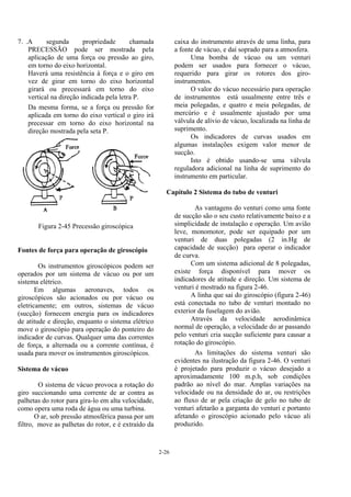2-26
7. .A segunda propriedade chamada
PRECESSÃO pode ser mostrada pela
aplicação de uma força ou pressão ao giro,
em torno do eixo horizontal.
Haverá uma resistência à força e o giro em
vez de girar em torno do eixo horizontal
girará ou precessará em torno do eixo
vertical na direção indicada pela letra P.
Da mesma forma, se a força ou pressão for
aplicada em torno do eixo vertical o giro irá
precessar em torno do eixo horizontal na
direção mostrada pela seta P.
Figura 2-45 Precessão giroscópica
Fontes de força para operação de giroscópio
Os instrumentos giroscópicos podem ser
operados por um sistema de vácuo ou por um
sistema elétrico.
Em algumas aeronaves, todos os
giroscópicos são acionados ou por vácuo ou
eletricamente; em outros, sistemas de vácuo
(sucção) fornecem energia para os indicadores
de atitude e direção, enquanto o sistema elétrico
move o giroscópio para operação do ponteiro do
indicador de curvas. Qualquer uma das correntes
de força, a alternada ou a corrente contínua, é
usada para mover os instrumentos giroscópicos.
Sistema de vácuo
O sistema de vácuo provoca a rotação do
giro succionando uma corrente de ar contra as
palhetas do rotor para gira-lo em alta velocidade,
como opera uma roda de água ou uma turbina.
O ar, sob pressão atmosférica passa por um
filtro, move as palhetas do rotor, e é extraído da
caixa do instrumento através de uma linha, para
a fonte de vácuo, e daí soprado para a atmosfera.
Uma bomba de vácuo ou um venturi
podem ser usados para fornecer o vácuo,
requerido para girar os rotores dos giro-
instrumentos.
O valor do vácuo necessário para operação
de instrumentos está usualmente entre três e
meia polegadas, e quatro e meia polegadas, de
mercúrio e é usualmente ajustado por uma
válvula de alívio de vácuo, localizada na linha de
suprimento.
Os indicadores de curvas usados em
algumas instalações exigem valor menor de
sucção.
Isto é obtido usando-se uma válvula
reguladora adicional na linha de suprimento do
instrumento em particular.
Capítulo 2 Sistema do tubo de venturi
As vantagens do venturi como uma fonte
de sucção são o seu custo relativamente baixo e a
simplicidade de instalação e operação. Um avião
leve, monomotor, pode ser equipado por um
venturi de duas polegadas (2 in.Hg de
capacidade de sucção) para operar o indicador
de curva.
Com um sistema adicional de 8 polegadas,
existe força disponível para mover os
indicadores de atitude e direção. Um sistema de
venturi é mostrado na figura 2-46.
A linha que sai do giroscópio (figura 2-46)
está conectada no tubo de venturi montado no
exterior da fuselagem do avião.
Através da velocidade aerodinâmica
normal de operação, a velocidade do ar passando
pelo venturi cria sucção suficiente para causar a
rotação do giroscópio.
As limitações do sistema venturi são
evidentes na ilustração da figura 2-46. O venturi
é projetado para produzir o vácuo desejado a
aproximadamente 100 m.p.h, sob condições
padrão ao nível do mar. Amplas variações na
velocidade ou na densidade do ar, ou restrições
ao fluxo de ar pela criação de gelo no tubo de
venturi afetarão a garganta do venturi e portanto
afetando o giroscópio acionado pelo vácuo ali
produzido.
 