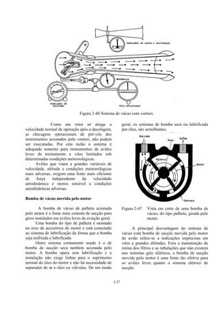 2-27
Figura 2-46 Sistema de vácuo com venturi.
Como um rotor só atinge a
velocidade normal de operação após a decolagem,
as checagens operacionais de pré-vôo dos
instrumentos acionados pelo venturi, não podem
ser executadas. Por esta razão o sistema é
adequado somente para instrumentos de aviões
leves de treinamento e vôos limitados sob
determinadas condições meteorológicas.
Aviões que voam a grandes variáveis de
velocidade, altitude e condições meteorológicas
mais adversas, exigem uma fonte mais eficiente
de força independente da velocidade
aerodinâmica e menos sensível a condições
aerodinâmicas adversas.
Bomba de vácuo movida pelo motor
A bomba de vácuo de palheta acionada
pelo motor é a fonte mais comum de sucção para
giros instalados em aviões leves da aviação geral.
Uma bomba do tipo de palheta é montado
no eixo de acessórios do motor e está conectado
ao sistema de lubrificação de forma que a bomba
seja resfriada e lubrificada.
Outro sistema comumente usado é o de
bomba de sucção seca também acionada pelo
motor. A bomba opera sem lubrificação e a
instalação não exige linhas para o suprimento
normal de óleo do motor e não há necessidade de
separador de ar e óleo ou válvulas. De um modo
geral, os sistemas de bomba seca ou lubrificada
por óleo, são semelhantes.
Figura 2-47 Vista em corte de uma bomba de
vácuo, do tipo palheta, girada pelo
motor.
A principal desvantagem do sistema de
vácuo com bomba de sucção movida pelo motor
do avião refere-se a indicações imprecisas em
vôos a grandes altitudes. Fora a manutenção de
rotina dos filtros e as tubulações que não existem
nos sistemas giro elétricos, a bomba de sucção
movida pelo motor é uma fonte tão efetiva para
os aviões leves quanto o sistema elétrico de
sucção.
 