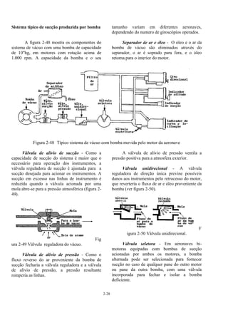 2-28
Sistema típico de sucção produzida por bomba
A figura 2-48 mostra os componentes do
sistema de vácuo com uma bomba de capacidade
de 10"hg, em motores com rotação acima de
1.000 rpm. A capacidade da bomba e o seu
tamanho variam em diferentes aeronaves,
dependendo do numero de giroscópios operados.
Separador de ar e óleo - O óleo e o ar da
bomba de vácuo são eliminados através do
separador, o ar é soprado para fora, e o óleo
retorna para o interior do motor.
Figura 2-48 Típico sistema de vácuo com bomba movida pelo motor da aeronave
Válvula de alívio de sucção - Como a
capacidade de sucção do sistema é maior que o
necessário para operação dos instrumentos, a
válvula reguladora de sucção é ajustada para a
sucção desejada para acionar os instrumentos. A
sucção em excesso nas linhas de instrumento é
reduzida quando a válvula acionada por uma
mola abre-se para a pressão atmosférica (figura 2-
49).
Fig
ura 2-49 Válvula reguladora do vácuo.
Válvula de alívio de pressão - Como o
fluxo reverso do ar proveniente da bomba de
sucção fecharia a válvula reguladora e a válvula
de alívio de pressão, a pressão resultante
romperia as linhas.
A válvula de alívio de pressão ventila a
pressão positiva para a atmosfera exterior.
Válvula unidirecional - A válvula
reguladora de direção única previne possíveis
danos aos instrumentos pelo retrocesso do motor,
que reverteria o fluxo de ar e óleo proveniente da
bomba (ver figura 2-50).
F
igura 2-50 Válvula unidirecional.
Válvula seletora - Em aeronaves bi-
motoras equipadas com bombas de sucção
acionadas por ambos os motores, a bomba
alternada pode ser selecionada para fornecer
sucção no caso de qualquer pane do outro motor
ou pane da outra bomba, com uma válvula
incorporada para fechar e isolar a bomba
deficiente.
 