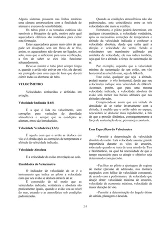 2-3
Alguns sistemas possuem nas linhas estáticas
uma câmara amortecedora com a finalidade de
atenuar o excesso de sensibilidade.
Os tubos pitot e as tomadas estáticas são
sensíveis a bloqueios de gelo, motivo pelo qual
aquecedores elétricos são instalados para evitar
esta formação.
Estes aquecedores geram mais calor do que
pode ser dissipado, sem um fluxo de ar frio,
assim, os aquecedores não devem ser ligados, no
solo, mais que o suficiente para uma verificação,
a fim de saber se eles irão funcionar
adequadamente.
Deve-se manter o tubo pitot sempre limpo
e, quando o avião não estiver em vôo, ele deverá
ser protegido com uma capa de lona que deverá
cobrir todas as aberturas do tubo.
VELOCÍMETRO
Velocidades conhecidas e definidas em
aviação.
Velocidade Indicada (IAS)
É a que é lida no velocímetro, sem
correções para variações de densidade
atmosférica e sempre que as condições se
alteram, erros são introduzidos.
Velocidade Verdadeira (TAS)
É aquela com que o avião se desloca em
vôo e é obtida após as correções de temperatura e
altitude da velocidade indicada.
Velocidade Absoluta
É a velocidade do avião em relação ao solo.
Finalidades do Velocímetro
O indicador de velocidade do ar é o
instrumento que indica ao piloto a velocidade
com que seu avião se desloca através do ar.
É construído de tal modo que as
velocidades indicada, verdadeira e absoluta são
praticamente iguais, quando o avião voa ao nível
do mar, estando o ar atmosférico sob condições
padronizadas.
Quando as condições atmosféricas não são
padronizadas, esta coincidência entre as três
velocidades não mais se verifica.
Entretanto, o piloto poderá determinar, em
qualquer circunstância, a velocidade verdadeira,
após as necessárias correções de temperatura e
altitude da velocidade indicada e conhecer a
velocidade absoluta, desde que saiba qual a
direção e velocidade do vento. Sendo o
velocímetro um manômetro calibrado em
unidades de velocidade, ele nos indica também,
seja qual for a altitude, a força de sustentação do
ar.
Por exemplo, suponha que a velocidade
mínima de sustentação de um avião, em vôo
horizontal ao nível do mar, seja de 60km/h.
Este avião, qualquer que seja a altitude,
poderá manter o vôo horizontal, desde que seu
velocímetro indique uma velocidade de 60km/h.
Acontece, porém, que para uma mesma
velocidade indicada, a velocidade absoluta do
avião será menor nas baixas altitudes que nas
altitudes elevadas.
Compreende-se assim que em virtude da
densidade do ar variar inversamente com a
altitude, à medida que o avião subir no espaço,
necessitará se deslocar mais rapidamente, a fim
de que a pressão dinâmica, consequentemente a
força de sustentação do ar, permaneça constante.
Usos Específicos do Velocímetro
–Permitir a determinação da velocidade
absoluta do avião. Esta velocidade assume grande
importância durante os vôos de cruzeiro,
sobretudo quando se trata de uma missão de Tiro
e Bombardeio, na qual há necessidade de que o
tempo necessário para se atingir o objetivo seja
determinado com precisão.
–Facilitar ao piloto a ajustagem do regime
do motor (pressão de admissão, nos motores
equipados com hélice de velocidade constante),
de acordo com a performance de velocidade que
deseje obter: velocidade máxima de cruzeiro,
velocidade de economia máxima, velocidade de
maior duração de vôo.
–Permitir a determinação do ângulo ótimo
de subida, planagem e descida.
 