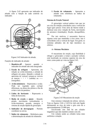 2-36
A figura 2-62 apresenta um indicador de
atitude com a função de cada controle ou
indicador.
Figura 2-62 Indicador de atitude.
Funções do indicador de atitude:
1. Bandeira off - Aparece quando o
indicador de atitude não está energizado.
2. Escala de arfagem – Apresenta, em
relação ao avião-miniatura, a atitude de
arfagem em graus. Quando a atitude se
aproxima de vertical, tornam-se visíveis
as marcas + + + + (subida) ou -----
(mergulho).
3. Avião-miniatura – Representa o avião.
Pode ser regulado para corrigir
diferenças, na altura dos pilotos a fim de
evitar o erro de paralaxe.
4. Linha do horizonte – Representa a
linha do horizonte.
5. Botão de ereção e ajuste – Quando
girado, movimenta verticalmente o
avião-miniatura; puxado, energiza o
sistema de ereção rápida do giroscópio.
6. Indicador de derrapagem – Permite
coordenar as curvas.
7. Índice de rolamento – Referência para
a determinação da atitude de rolamento.
8. Escala de rolamento – Apresenta a
atitude com referência ao índice de
rolamento.
Sistema de Ereção Natural
O giroscópio vertical prático tem que ter
seu eixo de rotação coincidente com a vertical do
lugar (giro preso). Uma série de fatores tende a
deslocar esse eixo: rotação da Terra, movimento
da aeronave (translação), fricção, desequilíbrio,
etc.
Por tais motivos, é necessário fazer-se
alguma coisa que mantenha o eixo ereto, isto é
coincidente com a vertical do lugar. Em geral, os
sistemas adotados são do tipo mecânico ou
elétrico.
A - Sistema Mecânico
O mecanismo de ereção, cuja finalidade é
obrigar o giroscópio a tomar a posição vertical,
está localizado no extremo superior do eixo do
rotor, como pode ser visto na figura 2-63.
Figura 2-63 Mecanismo de ereção
Este sistema é chamado de esferas móveis.
Veja as figuras 2-64 e 2-65.Um ímã está ligado
diretamente ao eixo do rotor e gira com ele a
aproximadamente 22.000 rpm.
Envolvendo este ímã há um cilindro
magnético que não mantém contato com ele.
Um volante unido ao cilindro torna mais
uniforme a rotação.
 