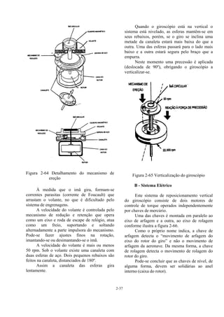 2-37
Figura 2-64 Detalhamento do mecanismo de
ereção
À medida que o imã gira, formam-se
correntes parasitas (corrente de Foucault) que
arrastam o volante, no que é dificultado pelo
sistema de engrenagens.
A velocidade do volante é controlada pelo
mecanismo de redução e retenção que opera
como um eixo e roda de escape de relógio, atua
como um freio, suportando e soltando
alternadamente a parte impulsora do mecanismo.
Pode-se fazer ajustes finos na rotação,
imantando-se ou desimantando-se o ímã.
A velocidade do volante é mais ou menos
50 rpm. Sob o volante existe uma canaleta com
duas esferas de aço. Dois pequenos rebaixos são
feitos na canaleta, distanciados de 180º.
Assim a canaleta das esferas gira
lentamente.
Quando o giroscópio está na vertical o
sistema está nivelado, as esferas mantêm-se em
seus rebaixos, porém, se o giro se inclina uma
metade da canaleta estará mais baixa do que a
outra. Uma das esferas passará para o lado mais
baixo e a outra estará segura pelo braço que a
empurra.
Neste momento uma precessão é aplicada
(deslocada de 90º), obrigando o giroscópio a
verticalizar-se.
Figura 2-65 Verticalização do giroscópio
B - Sistema Elétrico
Este sistema de reposicionamento vertical
do giroscópio consiste de dois motores de
controle de torque operados independentemente
por chaves de mercúrio.
Uma das chaves é montada em paralelo ao
eixo de arfagem e a outra, ao eixo de rolagem
conforme ilustra a figura 2-66.
Como o próprio nome indica, a chave de
arfagem detecta o “movimento de arfagem do
eixo do rotor do giro” e não o movimento de
arfagem da aeronave. Da mesma forma, a chave
de rolagem detecta o movimento de rolagem do
rotor do giro.
Pode-se concluir que as chaves de nível, de
alguma forma, devem ser solidárias ao anel
interno (caixa do rotor).
 