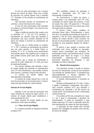 2-39
O eixo do rotor giroscópico tem a mesma
direção da vertical do lugar. Neste caso a bolha
de mercúrio faz contato apenas com o eletrodo
“C”. Portanto, só há corrente no enrolamento de
referência.
Não havendo corrente no enrolamento de
controle, o motor não desenvolve torque.
O eixo do rotor giroscópico está inclinado
em relação à vertical do lugar e em torno do eixo
de arfagem “Y”.
Agora a bolha de mercúrio faz contato com
os eletrodos “C” e “D” (ou “E”), portanto, o
enrolamento de controle (uma das metades) é
alimentado com uma corrente defasada de 90
graus em relação à corrente no enrolamento de
referência.
Note-se que se a bolha fechar os contatos
“C” e “D”, a corrente no enrolamento de controle
tem um certo sentido; se a bolha fechar os
contatos “C” e “E”, a corrente nesse enrolamento
terá sentido oposto. Isto significa que o torque no
anel gimbal externo pode atuar num sentido ou
noutro.
Observe que a tensão de alimentação é
cerca de 20 volts, obtida dos 115 volts, por meio
do autotransformador.
No circuito também está incluída a chave
de ereção rápida que alimenta os enrolamentos
com 115 volts diretamente, o que produz corrente
mais intensa e, portanto, torques mais elevados.
O circuito de ereção rápida será
oportunamente comentado.
O sistema de ereção natural faz o eixo do
rotor do giroscópio se movimentar para a vertical,
numa taxa aproximada de 5 graus/minuto.
Sistema de Ereção Rápida
Quando o eixo do rotor do giroscópio está
muito afastado da vertical do lugar, utiliza- se o
sistema de ereção rápida para restabelecer o
posicionamento do eixo.
Dois sistemas de ereção rápida em uso,
atualmente, serão agora estudados.
A - Chave de Ereção Rápida
É o sistema mostrado no diagrama ilustrado
na figura 2-67.
Sob condições normais de operação, o
sistema é alimentado com 20 volts, só
funcionando a ereção lenta.
Ao pressionar-se o botão da chave, o
sistema passa a ser alimentado com 115 volts,
resultando um maior torque dos motores. A taxa
de ereção fica entre 120 graus/min e 180 graus
por minuto (no mínimo 20 vezes maior que a taxa
de ereção lenta ou natural).
É preciso tomar certos cuidados na
utilização dessa chave. Primeiramente, a chave
não deve ser mantida pressionada por mais de 15
segundos a fim de evitar superaquecimento nas
bobinas do estator, devido a altas correntes. Só
deverá ser pressionada quando a aeronave estiver
nivelada ou com pequenos ângulos de subida e
descida.
O motivo é que, quando a aeronave está
realizando uma curva, subindo ou descendo,
surgem forças (centrífugas por exemplo). Se
pressionada a chave, num momento desse, a força
produzida pelo motor de torque e as forças
mencionadas adicionar-se-ão resultando
precessões diferentes da desejada, o que
redundará em falsas indicações.
B - Método Eletromagnético
Um eletroímã circular é fixado no interior
da caixa do instrumento, acima de uma armadura
com formato de “guarda-chuva”. A armadura tem
aproximadamente o mesmo diâmetro do
eletroímã e é montada no anel do rotor.
O método eletromagnético é mostrado na
figura 2-68.
Quando a alimentação de 115 volts, 3 fases,
é ligada, o retificador é alimentado. Sua saída e
uma corrente contínua (CC) que alimenta o
enrolamento de eletroímã e de R2 através do
contato de R1. O enrolamento de R1 é alimentado
a partir da fase B.
Os contatos de R2 são comutados de 3 para
4 e de 5 para 6, alimentando o primário do
transformador. A saída no secundário é uma
tensão maior que 115 volts e é aplicada a dois dos
três enrolamentos do estator do rotor giroscópico.
A aplicação de uma tensão mais elevada
propicia um conjugado de partida, mais elevado,
do motor de indução.
 