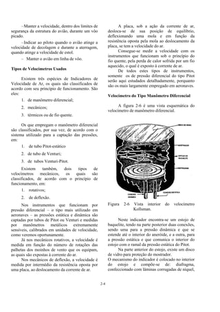 2-4
–Manter a velocidade, dentro dos limites de
segurança da estrutura do avião, durante um vôo
picado.
–Indicar ao piloto quando o avião atinge a
velocidade de decolagem e durante a aterragem,
quando atinge a velocidade de estol.
– Manter o avião em linha de vôo.
Tipos de Velocímetros Usados
Existem três espécies de Indicadores de
Velocidade de Ar, os quais são classificados de
acordo com seu princípio de funcionamento. São
eles:
1. de manômetro diferencial;
2. mecânicos;
3. térmicos ou de fio quente.
Os que empregam o manômetro diferencial
são classificados, por sua vez, de acordo com o
sistema utilizado para a captação das pressões,
em:
1. de tubo Pitot-estático
2. de tubo de Venturi;
3. de tubos Venturi-Pitot.
Existem também, dois tipos de
velocímetros mecânicos, os quais são
classificados, de acordo com o princípio de
funcionamento, em:
1. rotativos;
2. de deflexão.
Nos instrumentos que funcionam por
pressão diferencial – o tipo mais utilizado em
aeronaves – as pressões estática e dinâmica são
captadas por tubos de Pitot ou Venturi e medidas
por manômetros metálicos extremamente
sensíveis, calibrados em unidades de velocidade,
como veremos oportunamente.
Já nos mecânicos rotativos, a velocidade é
medida em função do número de rotações das
palhetas dos moinhos de vento que os equipam,
as quais são expostas à corrente do ar.
Nos mecânicos de deflexão, a velocidade é
medida por intermédio da resistência oposta por
uma placa, ao deslocamento da corrente de ar.
A placa, sob a ação da corrente de ar,
desloca-se de sua posição de equilíbrio,
deflexionando uma mola e em função da
resistência oposta pela mola ao deslocamento da
placa, se tem a velocidade do ar.
Consegue-se medir a velocidade com os
instrumentos que funcionam sob o princípio do
fio quente, pela perda de calor sofrida por um fio
aquecido, o qual é exposto à corrente de ar.
De todos estes tipos de instrumentos,
somente os de pressão diferencial do tipo Pitot
serão aqui estudados detalhadamente, porquanto
são os mais largamente empregado em aeronaves.
Velocímetro do Tipo Manômetro Diferencial
A figura 2-6 é uma vista esquemática do
velocímetro de manômetro diferencial.
Figura 2-6 Vista interior do velocímetro
Kollsman.
Neste indicador encontra-se um estojo de
baquelite, tendo na parte posterior duas conexões,
sendo uma para a pressão dinâmica e que se
estende até o interior do aneróide, e a outra, para
a pressão estática e que comunica o interior do
estojo com o ramal da pressão estática do Pitot.
Na parte anterior do estojo, existe um disco
de vidro para proteção do mostrador.
O mecanismo do indicador é colocado no interior
do estojo e compõe-se de: diafragma,
confeccionado com lâminas corrugadas de níquel,
 