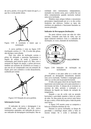 2-44
da curva, porém, vê-se que R é maior do que L, o
que faz o avião perder altura.
Figura 2-82 A resultante é maior que a
sustentação
A curva perfeita é vista na figura 2-83
(inclinação correta e L = R). O avião não glissa,
não derrapa e nem afunda.
Para isto, além da inclinação correta o
piloto foi obrigado a aumentar ligeiramente o
ângulo de ataque, de modo a aumentar a
sustentação, para torná-la igual a R. Mas, com o
aumento de ângulo de ataque, o piloto provocou
também um aumento de resistência ao avanço, o
que tem de ser compensado com um aumento de
tração, pois caso contrário o avião desaceleraria,
acabando por estolar.
Figura 2-83 Situação de curva perfeita
Informações Gerais
O indicador de curva e derrapagem é na
realidade uma combinação de dois outros
instrumentos separados, um indicador de curva e
um indicador de derrapagem (inclinação). São na
realidade dois instrumentos independentes,
montados na mesma caixa, pois o piloto faz uso
deles conjuntamente quando necessita realizar
uma curva inclinada.
Modelos mais antigos tinham o mecanismo
giroscópico impulsionado por ar e os dos aviões
modernos são elétricos. Ambos os tipos são
similares em aparência e funcionam baseados no
mesmo princípio.
Indicador de Derrapagem (Inclinação)
Na parte inferior existe um tubo de vidro
curvado, contendo uma bola de vidro, aço ou
ágata (material sintético). Este é o indicador de
inclinação, às vezes, chamado de inclinômetro.
Figura 2-84 Indicador de inclinação ou
inclinômetro
O piloto o usa para saber se o avião está
glissando ou derrapando lateralmente durante
uma curva inclinada. Também é empregado para
saber se o avião está na posição horizontal.
O tubo está quase cheio de um líquido claro
(querosene sem ácido) que serve para amortecer o
movimento da bola. A câmara de ar existente no
extremo do tubo, permite a contração e a
dilatação do líquido em função da variação da
temperatura.
Quando a asa do avião está na posição
horizontal a gravidade mantém a bola no centro
do tubo. Se uma ponta da asa estiver mais baixa
do que a outra, a bola desliza para o lado da ponta
mais baixa.
A figura 2-85 mostra como se comporta a
bola em condições distintas de vôo.
Durante as curvas inclinadas, as forças da
gravidade e centrífuga atuam sobre a bola ao
mesmo tempo. Se o avião é inclinado na
 