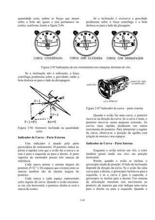 2-45
quantidade certa, ambas as forças que atuam
sobre a bola são iguais e esta permanece no
centro, conforme ilustra a figura 2-86.
Se a inclinação é excessiva a gravidade
predomina sobre a força centrífuga e a bola
desloca-se para o lado da glissagem.
Figura 2-85 Indicações de um inclinômetro em situações distintas de vôo.
Se a inclinação não é suficiente, a força
centrífuga predomina sobre a gravidade; então a
bola desloca-se para o lado da derrapagem.
Figura 2-86 Aeronave inclinada na quantidade
certa.
Indicador de Curva – Parte Externa
Este indicador é atuado pela parte
giroscópica do instrumento. O ponteiro indica ao
piloto a rapidez com que o avião faz a curva e se
esta é para a esquerda ou para a direita. A parte
superior do mostrador possui três marcas de
referência.
Cada marca possui a mesma largura do
ponteiro (5/32’’). Os espaços que existem entre as
marcas também são da mesma largura do
ponteiro.
Cada marca e cada espaço representam
certo regime de curva. Quando o avião encontra-
se em vôo horizontal, o ponteiro alinha-se com a
marca do centro.
Figura 2-87 Indicador de curva – parte externa
Quando o avião faz uma curva, o ponteiro
move-se na direção da curva. Se a curva é lenta, o
ponteiro move-se numa pequena extensão. As
curvas mais rápidas produzem um maior
movimento do ponteiro. Para interpretar o regime
da curva, observa-se a posição da agulha com
relação às marcas e aos espaços.
Indicador de Curva – Parte Interna
Enquanto o avião estiver em vôo, o rotor
também girará tendo seu eixo em posição
horizontal.
Porém, quando o avião se inclina, o
giroscópio muda de posição. O lado da inclinação
depende da direção da curva. Se o avião faz uma
curva para a direita, o giroscópio inclina-se para a
esquerda, e se a curva é para a esquerda, o
giroscópio se inclina para a direita. Um sistema
de articulação transmite este movimento ao
ponteiro, de maneira que este indique uma curva
para a direita ou para a esquerda. Quando o
 