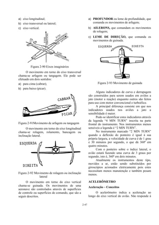 2-47
a) eixo longitudinal;
b) eixo transversal ou lateral;
c) eixo vertical.
Figura 2-90 Eixos imaginários
O movimento em torno do eixo transversal
chama-se arfagem ou tangagem. Ele pode ser
efetuado em dois sentidos:
a) para cima (cabrar);
b) para baixo (picar).
Figura 2-91Movimento de arfagem ou tangagem
O movimento em torno do eixo longitudinal
chama-se rolagem, rolamento, bancagem ou
inclinação lateral.
Figura 2-92 Movimento de rolagem ou inclinação
lateral
O movimento em torno do eixo vertical
chama-se guinada. Os movimentos de uma
aeronave são controlados através de superfícies
de controle ou superfícies de comando, que são a
seguir descritos.
a) PROFUNDOR ou leme de profundidade, que
comanda os movimentos de arfagem;
b) AILERONS, que comandam os movimentos
de rolagem;
c) LEME DE DIREÇÃO, que comanda os
movimentos de guinada.
Figura 2-93 Movimento de guinada
Alguns indicadores de curva e derrapagem
são construídos para serem usados em aviões a
jato (motor a reação) enquanto outros são feitos
para uso com motor convencional e turboélice.
A principal diferença consiste em que nos
indicadores usados nos aviões a jato a
sensibilidade é maior.
Pode-se identificar estes indicadores através
da legenda “4 MIN TURN” inscrita na parte
frontal do instrumento. Nos instrumentos menos
sensíveis a legenda é “2 MIN TURN”.
No instrumento marcado “2 MIN TURN”
quando a deflexão do ponteiro é igual à sua
própria largura, a velocidade de curva é de 1 grau
e 30 minutos por segundo, o que dá 360º em
quatro minutos.
Com o ponteiro sobre o índice lateral, o
avião estará fazendo uma curva de 3 graus por
segundo, isto é, 360º em dois minutos.
Atualmente os instrumentos deste tipo,
movidos a ar, estão sendo substituídos por
giroscópios acionados eletricamente pois estes
necessitam menos manutenção e também pesam
menos.
ACELERÔMETRO
Aceleração – Conceitos
O acelerômetro indica a aceleração ao
longo do eixo vertical do avião. Não responde à
 