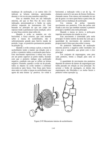 2-49
mudanças de aceleração, e os outros dois (3)
indicam as leituras máximas, aproximadas
durante o vôo ou em uma manobra específica.
Eles se mantêm fixos em sua indicação
máxima, até que se lhes fixe de novo outra
indicação, pressionando-se o botão no canto
inferior esquerdo do instrumento (4). Está
baseado no princípio de que um corpo em
repouso tende a permanecer nesta condição, salvo
se uma força exterior atuar sobre ele.
Quando o avião se mantém em vôo
horizontal, a força exterior, que está atuando
sobre a massa do acelerômetro, não é
suficientemente grande para fazê-lo mudar de
posição. Logo, os ponteiros permanecem parados
na posição 1g.
Quando o avião começa a picar, a massa do
acelerômetro tende a manter sua relação com o
avião e o ponteiro indica a aceleração para baixo.
Este movimento reposiciona a massa nos eixos
em um ponto superior ao ponto médio, fazendo
com que o ponteiro indique uma aceleração
negativa, condição esta que se reflete na leitura
negativa. Portanto, quando o avião sai de picada,
todos os objetos no avião tendem a continuar
movendo-se para baixo. Esta força para baixo
atua outra vez sobre a massa no acelerômetro que
agora dá uma leitura “g” positiva. Ao voltar à
horizontal, a indicação volta a ser de 1g. O
elemento sensível é um peso de bronze fosforoso,
chamado massa. Esta massa está montada em um
par de guias e se move para baixo e para cima, de
acordo com as mudanças de aceleração.
Um sistema de polias transmite
movimentos aos ponteiros. Uma das polias está
fixada a um eixo que também sustenta o ponteiro
principal e também uma mola principal.
Quando a massa se move, a polia-guia
imprime movimento de rotação ao eixo.
Este movimento é controlado pela mola
principal. O efeito restrito da mola faz com que a
quantidade de movimento do ponteiro seja
proporcional à força que atua sobre a massa.
Os ponteiros indicadores de aceleração
máxima positiva e negativa estão montados em
eixos ocos e separados, que giram com o eixo
principal.
Um conjunto de engrenagens, uma para
cada ponteiro, limita a rotação para uma só
direção.
A quantidade de movimento dos ponteiros
depende do número de dentes de engrenagem que
tenha passado em relação ao eixo principal. Ao
acionar o botão de ajustagem, os dentes das
engrenagens são libertados e as molas fazem o
ponteiro voltar à posição 1g.
Figura 2-95 Mecanismo interno do acelerômetro
 