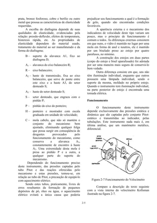 2-5
prata, bronze fosforoso, cobre e berílio ou outro
metal que possua as características de elasticidade
requeridas.
A escolha do diafragma depende de suas
qualidades de elasticidade, evidenciadas pela
relação: pressão-deflexão, efeitos de temperatura,
histeresis rápida, etc. As propriedades de
elasticidade dependem do material usado,
tratamento do material ao ser manufaturado e da
forma do diafragma;
B – suporte da alavanca A1, fixo ao
diafragma D;
A1 – alavanca do eixo balanceiro R;
R – eixo balanceiro;
A2 – haste de transmissão, fixa ao eixo
balanceiro, que serve de ponte entre
este eixo e a haste A3, do setor
denteado S;
A3 – haste do setor denteado S;
S – setor denteado, que engraza com o
pinhão P;
P – pinhão do eixo do ponteiro;
H – ponteiro e mostrador com escala
graduada em unidade de velocidade;
C – mola cabelo, que não só mantém o
conjunto do mecanismo bem
ajustado, eliminando qualquer folga
que possa surgir em conseqüência de
desgastes provocados pelo
funcionamento do mecanismo, como
conserva a alavanca A3,
constantemente de encontro à haste
A2. Uma extremidade desta mola é
presa ao pinhão P e a outra, a
qualquer parte do suporte do
mecanismo.
Dependendo do funcionamento preciso
deste instrumento, das pressões captadas pelo
tubo Pitot e das reações oferecidas pelo
mecanismo e estas pressões, tomou-se, em
relação ao tubo de Pitot, a precaução de equipá-lo
com aquecimento elétrico.
Sendo estes tubos, praticamente, livres de
erros resultantes da formação de pequenos
depósitos de pó, óleo ou água, o aquecimento
elétrico evitará a única causa que poderia
prejudicar seu funcionamento a qual é a formação
de gelo, quando são encontradas condições
favoráveis.
A aparência externa e o mecanismo dos
indicadores de velocidade deste tipo variam um
pouco, mas o princípio de funcionamento é
comum a todos. As diferenças externas consistem
em que nuns, o vidro é mantido no lugar por uma
mola em forma de anel e noutros, ele é mantido
por um biselado preso ao estojo por quatro
parafusos, no mínimo.
A construção dos estojos em duas partes
(corpo do estojo e bisel aparafusado) foi adotada
por ser uma maneira mais segura de conservá-lo
bem vedado.
Outra diferença consiste em que, uns não
têm iluminação individual, enquanto que outros
possuem uma lâmpada individual, sendo o
suporte da mesma, moldado no próprio estojo.
Quando o instrumento tem iluminação individual,
na parte posterior do estojo é encontrada uma
tomada elétrica.
Funcionamento
O funcionamento deste instrumento
depende exclusivamente das pressões estática e
dinâmica que são captadas pelo conjunto Pitot-
estático e transmitidas ao indicador, pelas
tubulações. Este instrumento nada mais é, em
última análise, que um manômetro metálico,
diferencial.
Figura 2-7 Funcionamento do Velocímetro
Compare a descrição do texto seguinte
com a vista interna do velocímetro Kollsman
ilustrado na figura 2-7.
 