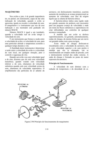 2-50
MAQUÍMETRO
Nos aviões a jato, é de grande importância
ter, no painel, um instrumento, capaz de dar uma
indicação de velocidade, quando o avião se
aproxima, iguala ou excede a velocidade do som.
O maquímetro é o instrumento que nos dá essa
indicação e seu mostrador está graduado em
número MACH.
Número MACH é igual a um (unidade),
quando a velocidade real do avião atingir a
velocidade do som.
É um instrumento que fornece a razão entre
a velocidade do avião e a velocidade do som, para
uma particular altitude e temperatura existente a
qualquer tempo durante o vôo.
A finalidade deste instrumento é determinar
a razão entre a velocidade do avião e a velocidade
do som local, em qualquer situação, para o
controle e segurança do vôo.
Quando um avião voa com velocidade igual
a do som, dizemos que ele está com velocidade
transônica; quando voando com velocidade
inferior a do som, chamamos de velocidade
subsônica quando está com velocidade acima do
som, chamamos de velocidade supersônica. O
empilhamento das partículas de ar adiante da
aeronave, em deslocamento transônico, acarreta
aumento da resistência ao avanço proporcional ao
aumento de velocidade; esse fato dá origem
àquilo que se chama de barreira-sônica.
A barreira-sônica indica uma região onde
um grande aumento da potência será necessário
para um pequeno avanço de velocidade e onde
um misto de fluxos subsônicos e supersônicos irá
criar dificuldades aos controles de qualquer
aeronave comandada.
À medida que um avião se desloca
supersônicamente, vai gerando, automaticamente,
ondas de choque, da mesma forma que um navio
vai gerando ondas com a proa na água.
Essas ondas de choque deslocam-se
inicialmente com a velocidade da aeronave, isto
é, com velocidade superior a do som porém à
medida que vão se afastando, vão se
transformando em simples ondas de pressão, com
o deslocamento normal das ondas sonoras. A
onda de choque é formada no ponto de maior
espessura da aeronave.
Princípio de Funcionamento
A velocidade do som diminui com a
redução da temperatura e da densidade do ar.
Figura 2-96 Princípio de funcionamento do maquímetro
 