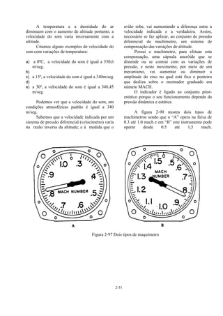 2-51
A temperatura e a densidade do ar
diminuem com o aumento de altitude portanto, a
velocidade do som varia inversamente com a
altitude.
Citamos alguns exemplos de velocidade do
som com variações de temperatura:
a) a 0ºC, a velocidade do som é igual a 330,6
m/seg.
b)
c) a 15º, a velocidade do som é igual a 340m/seg
d)
e) a 30º, a velocidade do som é igual a 348,45
m/seg.
Podemos ver que a velocidade do som, em
condições atmosféricas padrão é igual a 340
m/seg.
Sabemos que a velocidade indicada por um
sistema de pressão diferencial (velocímetro) varia
na razão inversa da altitude; e à medida que o
avião sobe, vai aumentando a diferença entre a
velocidade indicada e a verdadeira. Assim,
necessário se faz aplicar, ao conjunto de pressão
diferencial do machímetro, um sistema de
compensação das variações de altitude.
Possui o machímetro, para efetuar esta
compensação, uma cápsula aneróide que se
distende ou se contrai com as variações de
pressão, e neste movimento, por meio de um
mecanismo, vai aumentar ou diminuir a
amplitude do eixo no qual está fixo o ponteiro
que desliza sobre o mostrador graduado em
número MACH.
O indicador é ligado ao conjunto pitot-
estático porque o seu funcionamento depende da
pressão dinâmica e estática
A figura 2-90 mostra dois tipos de
machímetros sendo que o “A” opera na faixa de
0.3 até 1.0 mach e em “B” este instrumento pode
operar desde 0.5 até 1,5 mach.
Figura 2-97 Dois tipos de maquímetro
 