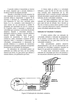 2-6
A pressão estática é transmitida ao interior
do estojo, enquanto que a pressão dinâmica é
levada ao interior da cápsula aneróide.
Quando a velocidade do avião aumenta, há
uma majoração da pressão dinâmica; a cápsula
aneróide dilata-se empurrando o suporte B do
encontro à alavanca A1, comandando assim o
eixo balanceiro R. Este eixo, auxiliado pelas
hastes A2 e A3, comanda o setor denteado S; o
setor arrasta em seu movimento o pinhão P,
obrigando, por intermédio do eixo G, o ponteiro
H a registrar sobre o mostrador o aumento de
velocidade que ocasionou o acréscimo da pressão
dinâmica. Quando a velocidade diminui, o
diafragma contrai-se, porque a pressão dinâmica
diminui também folgando, deste modo, o
conjunto de mecanismo. A mola P poderá
contrair-se, então, arrastando o ponteiro H, que
registrará sobre o mostrador a diminuição da
velocidade, correspondente à diminuição da
pressão dinâmica e o conjunto do mecanismo
permanecerá bem ajustado, podendo corresponder
prontamente às solicitações do diafragma.
Os indicadores da velocidade podem ser
calibrados em milhas por hora, em nós (milhas
náuticas por hora), ou, para países que adotam o
sistema métrico, em quilômetros por hora.
A leitura dada ao piloto é a velocidade
indicada e, para isto lhe ser útil, deve ser feita
uma correção para temperatura do ar, não
padronizada. Esta é a mesma correção usada para
altitude-densidade e quando aplicada à velocidade
indicada, ela dá a velocidade verdadeira.
A velocidade verdadeira é mais alta que a
indicada por aproximadamente dois por cento
para cada mil pés de altitude. Isto é devido ao
fato do ar tornar-se menos denso quando o avião
sobe e a pressão diferencial é menor, redundando
numa velocidade indicada mais baixa.
Indicador de Velocidade Verdadeira
O piloto poderia olhar seu indicador de
velocidade, altímetro e indicador de temperatura
do ar externo e inserir estas três indicações ao
seu computador de vôo, para obter com isto sua
velocidade verdadeira.
Este procedimento poderia distraí-lo
demasiadamente e por isto foi desenvolvido um
indicador de velocidade verdadeira, ilustrado na
figura 2-8, que pode ser instalado no painel.
O estojo deste instrumento contém, um
indicador de velocidade que move um ponteiro e
um mecanismo altimétrico que move o mostrador
Figura 2-8 Indicação da velocidade verdadeira.
 