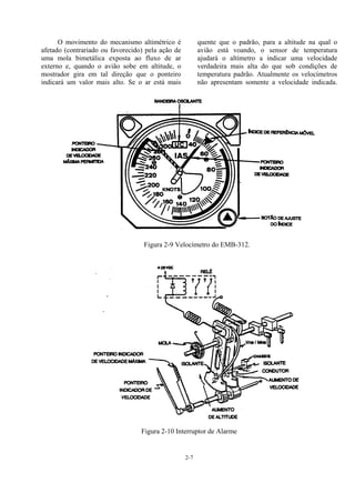 2-7
O movimento do mecanismo altimétrico é
afetado (contrariado ou favorecido) pela ação de
uma mola bimetálica exposta ao fluxo de ar
externo e, quando o avião sobe em altitude, o
mostrador gira em tal direção que o ponteiro
indicará um valor mais alto. Se o ar está mais
quente que o padrão, para a altitude na qual o
avião está voando, o sensor de temperatura
ajudará o altímetro a indicar uma velocidade
verdadeira mais alta do que sob condições de
temperatura padrão. Atualmente os velocímetros
não apresentam somente a velocidade indicada.
Figura 2-9 Velocímetro do EMB-312.
Figura 2-10 Interruptor de Alarme
 