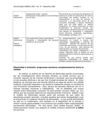 Revista Digital UMBRAL 2000 – No. 16 – Septiembre 2004 w.reduc.cl
Gestión
institucional
Colaboración hogar –escuela
Participación de los padres en el aprendizaje
de sus hijos.
Para el éxito de un proyecto de integración es
esencial el grado de compromiso de toda la
comunidad. Los padres cumplen un rol
trascendental a la hora de informar y
comunicar a la comunidad acerca de las
conductas esperadas y apoyos necesarias
para que sus hijos logren un optima
integración, así mismo constituyen un pilar
fundamental al relacionar escuela con
instituciones y personas externas a la escuela
que apoyan su aprendizaje e integración
social (doctores, profesores especialistas,
fonoaudiólogo, psicólogo, etc.)
Gestión
institucional
y
práctica
pedagógica
Una organización para el aprendizaje
Formación y actualización del personal
académico de la escuela
La profesionalización para la inclusión:
renovación en cuanto a teorías del
aprendizaje, metodologías y sistemas de
evaluación. Además del dominio de los
contenidos particulares y conocimiento de las
n.e.e. de sus alumnos para efectuar las
adecuaciones curriculares permanentes.
Aprendizaje del trabajo colaborativo y en
equipo, desarrollo para el análisis de sus
propias prácticas a través de observaciones y
discusiones.
Creación de una cultura escolar que
desarrolle modalidades de trabajo que
tiendan a reducir las barreras de exclusión.
Efectividad e inclusión: programas escolares complementarios hacia la
calidad
Al realizar un análisis de los factores de efectividad escolar encontrados
por las investigaciones sobre escuelas eficaces, se puede concluir que la
inclusión requiere de las mismas condiciones y procesos, que los presentados
en las escuelas efectivas o las que han iniciado procesos de mejora. En otras
palabras, se concluye que una escuela efectiva es capaz de asumir con calidad
cualquier innovación educativa y en donde la integración escolar no constituiría
una innovación extraordinaria. Esto, porque las escuelas efectivas son en si
mismas escuelas inclusivas o integradoras. Así se establece una mutua
relación entre efectividad e inclusión. En este sentido, Ainscow (2001, op. cit.)
afirma que las escuelas efectivas son educativamente inclusivas, debido a que
el modelo de efectividad escolar parte del principio de que todos los
estudiantes pueden aprender, incluidos aquellos que tienen discapacidad o que
se encuentran en cualquier situación de desventaja. Lo que queda demostrado
no sólo en el rendimiento, sino también en la disposición de la escuela a
ofrecer nuevas oportunidades a los alumnos que pueden haber experimentado
previamente dificultades. Por otra parte, como señala Susinos (2002), la
reestructuración escolar que propone el modelo inclusivo beneficiará a todos
los alumnos.
 