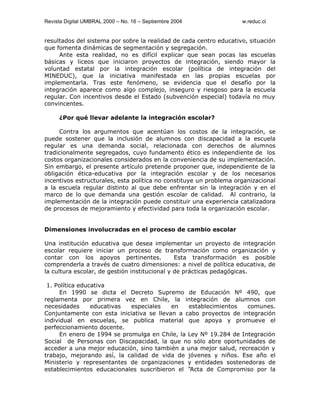 Revista Digital UMBRAL 2000 – No. 16 – Septiembre 2004 w.reduc.cl
resultados del sistema por sobre la realidad de cada centro educativo, situación
que fomenta dinámicas de segmentación y segregación.
Ante esta realidad, no es difícil explicar que sean pocas las escuelas
básicas y liceos que iniciaron proyectos de integración, siendo mayor la
voluntad estatal por la integración escolar (política de integración del
MINEDUC), que la iniciativa manifestada en las propias escuelas por
implementarla. Tras este fenómeno, se evidencia que el desafío por la
integración aparece como algo complejo, inseguro y riesgoso para la escuela
regular. Con incentivos desde el Estado (subvención especial) todavía no muy
convincentes.
¿Por qué llevar adelante la integración escolar?
Contra los argumentos que acentúan los costos de la integración, se
puede sostener que la inclusión de alumnos con discapacidad a la escuela
regular es una demanda social, relacionada con derechos de alumnos
tradicionalmente segregados, cuyo fundamento ético es independiente de los
costos organizacionales considerados en la conveniencia de su implementación.
Sin embargo, el presente artículo pretende proponer que, independiente de la
obligación ética-educativa por la integración escolar y de los necesarios
incentivos estructurales, esta política no constituye un problema organizacional
a la escuela regular distinto al que debe enfrentar sin la integración y en el
marco de lo que demanda una gestión escolar de calidad. Al contrario, la
implementación de la integración puede constituir una experiencia catalizadora
de procesos de mejoramiento y efectividad para toda la organización escolar.
Dimensiones involucradas en el proceso de cambio escolar
Una institución educativa que desea implementar un proyecto de integración
escolar requiere iniciar un proceso de transformación como organización y
contar con los apoyos pertinentes. Esta transformación es posible
comprenderla a través de cuatro dimensiones: a nivel de política educativa, de
la cultura escolar, de gestión institucional y de prácticas pedagógicas.
1. Política educativa
En 1990 se dicta el Decreto Supremo de Educación Nº 490, que
reglamenta por primera vez en Chile, la integración de alumnos con
necesidades educativas especiales en establecimientos comunes.
Conjuntamente con esta iniciativa se llevan a cabo proyectos de integración
individual en escuelas, se publica material que apoya y promueve el
perfeccionamiento docente.
En enero de 1994 se promulga en Chile, la Ley Nº 19.284 de Integración
Social de Personas con Discapacidad, la que no sólo abre oportunidades de
acceder a una mejor educación, sino también a una mejor salud, recreación y
trabajo, mejorando así, la calidad de vida de jóvenes y niños. Ese año el
Ministerio y representantes de organizaciones y entidades sostenedoras de
establecimientos educacionales suscribieron el “Acta de Compromiso por la
 