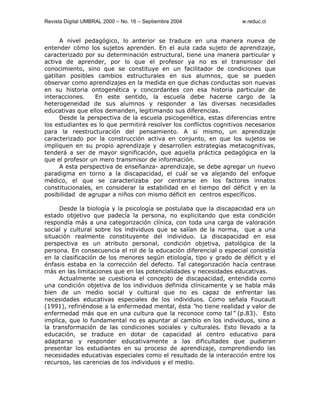 Revista Digital UMBRAL 2000 – No. 16 – Septiembre 2004 w.reduc.cl
A nivel pedagógico, lo anterior se traduce en una manera nueva de
entender cómo los sujetos aprenden. En el aula cada sujeto de aprendizaje,
caracterizado por su determinación estructural, tiene una manera particular y
activa de aprender, por lo que el profesor ya no es el transmisor del
conocimiento, sino que se constituye en un facilitador de condiciones que
gatillan posibles cambios estructurales en sus alumnos, que se pueden
observar como aprendizajes en la medida en que dichas conductas son nuevas
en su historia ontogenética y concordantes con esa historia particular de
interacciones. En este sentido, la escuela debe hacerse cargo de la
heterogeneidad de sus alumnos y responder a las diversas necesidades
educativas que ellos demanden, legitimando sus diferencias.
Desde la perspectiva de la escuela psicogenética, estas diferencias entre
los estudiantes es lo que permitirá resolver los conflictos cognitivos necesarios
para la reestructuración del pensamiento. A si mismo, un aprendizaje
caracterizado por la construcción activa en conjunto, en que los sujetos se
impliquen en su propio aprendizaje y desarrollen estrategias metacognitivas,
tenderá a ser de mayor significación, que aquella práctica pedagógica en la
que el profesor un mero transmisor de información.
A esta perspectiva de enseñanza- aprendizaje, se debe agregar un nuevo
paradigma en torno a la discapacidad, el cuál se va alejando del enfoque
médico, el que se caracterizaba por centrarse en los factores innatos
constitucionales, en considerar la estabilidad en el tiempo del déficit y en la
posibilidad de agrupar a niños con mismo déficit en centros específicos.
Desde la biología y la psicología se postulaba que la discapacidad era un
estado objetivo que padecía la persona, no explicitando que esta condición
respondía más a una categorización clínica, con toda una carga de valoración
social y cultural sobre los individuos que se salían de la norma, que a una
situación realmente constituyente del individuo. La discapacidad en esa
perspectiva es un atributo personal, condición objetiva, patológica de la
persona. En consecuencia el rol de la educación diferencial o especial consistía
en la clasificación de los menores según etiología, tipo y grado de déficit y el
énfasis estaba en la corrección del defecto. Tal categorización hacía centrase
más en las limitaciones que en las potencialidades y necesidades educativas.
Actualmente se cuestiona el concepto de discapacidad, entendida como
una condición objetiva de los individuos definida clínicamente y se habla más
bien de un medio social y cultural que no es capaz de enfrentar las
necesidades educativas especiales de los individuos. Como señala Foucault
(1991), refiriéndose a la enfermedad mental, ésta “no tiene realidad y valor de
enfermedad más que en una cultura que la reconoce como tal”(p.83). Esto
implica, que lo fundamental no es apuntar al cambio en los individuos, sino a
la transformación de las condiciones sociales y culturales. Esto llevado a la
educación, se traduce en dotar de capacidad al centro educativo para
adaptarse y responder educativamente a las dificultades que pudieran
presentar los estudiantes en su proceso de aprendizaje, comprendiendo las
necesidades educativas especiales como el resultado de la interacción entre los
recursos, las carencias de los individuos y el medio.
 
