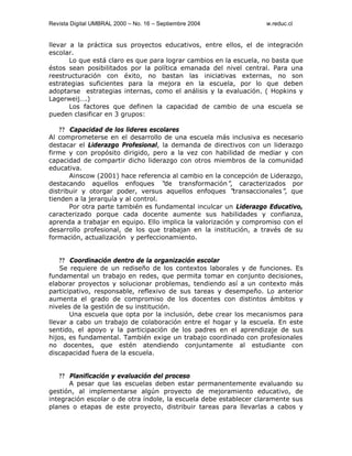 Revista Digital UMBRAL 2000 – No. 16 – Septiembre 2004 w.reduc.cl
llevar a la práctica sus proyectos educativos, entre ellos, el de integración
escolar.
Lo que está claro es que para lograr cambios en la escuela, no basta que
éstos sean posibilitados por la política emanada del nivel central. Para una
reestructuración con éxito, no bastan las iniciativas externas, no son
estrategias suficientes para la mejora en la escuela, por lo que deben
adoptarse estrategias internas, como el análisis y la evaluación. ( Hopkins y
Lagerweij….)
Los factores que definen la capacidad de cambio de una escuela se
pueden clasificar en 3 grupos:
?? Capacidad de los lideres escolares
Al comprometerse en el desarrollo de una escuela más inclusiva es necesario
destacar el Liderazgo Profesional, la demanda de directivos con un liderazgo
firme y con propósito dirigido, pero a la vez con habilidad de mediar y con
capacidad de compartir dicho liderazgo con otros miembros de la comunidad
educativa.
Ainscow (2001) hace referencia al cambio en la concepción de Liderazgo,
destacando aquellos enfoques “de transformación”, caracterizados por
distribuir y otorgar poder, versus aquellos enfoques “transaccionales”, que
tienden a la jerarquía y al control.
Por otra parte también es fundamental inculcar un Liderazgo Educativo,
caracterizado porque cada docente aumente sus habilidades y confianza,
aprenda a trabajar en equipo. Ello implica la valorización y compromiso con el
desarrollo profesional, de los que trabajan en la institución, a través de su
formación, actualización y perfeccionamiento.
?? Coordinación dentro de la organización escolar
Se requiere de un rediseño de los contextos laborales y de funciones. Es
fundamental un trabajo en redes, que permita tomar en conjunto decisiones,
elaborar proyectos y solucionar problemas, tendiendo así a un contexto más
participativo, responsable, reflexivo de sus tareas y desempeño. Lo anterior
aumenta el grado de compromiso de los docentes con distintos ámbitos y
niveles de la gestión de su institución.
Una escuela que opta por la inclusión, debe crear los mecanismos para
llevar a cabo un trabajo de colaboración entre el hogar y la escuela. En este
sentido, el apoyo y la participación de los padres en el aprendizaje de sus
hijos, es fundamental. También exige un trabajo coordinado con profesionales
no docentes, que estén atendiendo conjuntamente al estudiante con
discapacidad fuera de la escuela.
?? Planificación y evaluación del proceso
A pesar que las escuelas deben estar permanentemente evaluando su
gestión, al implementarse algún proyecto de mejoramiento educativo, de
integración escolar o de otra índole, la escuela debe establecer claramente sus
planes o etapas de este proyecto, distribuir tareas para llevarlas a cabos y
 