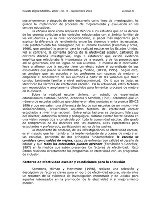 Revista Digital UMBRAL 2000 – No. 16 – Septiembre 2004 w.reduc.cl
posteriormente, y después de este desarrollo como línea de investigación, ha
guiado la implantación de procesos de mejoramiento y evaluación en los
centros educativos.
La eficacia nace como respuesta teórica a los estudios que en la década
de los sesenta atribuían a las variables relacionadas con el ámbito familiar de
los estudiantes y a su nivel socioeconómico, el papel más importante para
explicar la diferencia de rendimiento entre los alumnos y entre las escuelas.
Este planteamiento fue consagrado por el informe Coleman (Coleman y otros,
1966), que concluyó lo anterior para la realidad escolar en los Estados Unidos.
Por el contrario, la corriente teórica de la efectividad escolar, partiendo de
distintos diseños investigativos, llegó a establecer que existía evidencia
empírica que relacionaba la importancia de la escuela, y de los procesos que
allí se generaban, con los logros de sus alumnos. El modelo de la efectividad
lleva a afirmar que la escuela tiene un efecto sobre el aprendizaje de sus
estudiantes que puede se identificado y medido, (OECD, 1995). Según esto,
se concluye que las escuelas y los profesores son capaces de mejorar o
empeorar el rendimiento de sus alumnos a partir de las variables que traen
consigo (ambiente familiar y nivel socioeconómico). De lo que se trata, es
identificar los factores de efectividad escolar. En la actualidad, estos factores
son reconocidos y ampliamente difundidos para fomentar procesos de mejora
en la escuela.
Sobre la realidad escolar chilena, un estudio de experiencias
educacionales exitosas (Sancho, Arancibia y Schmidt, 1998), determinó que un
número de escuelas públicas que obtuvieron altos puntajes en la prueba SIMCE
1996 y que marcaban una diferencia de logros con escuelas de un mismo nivel
socioeconómico, presentaban aquellos factores de efectividad escolar
estudiados a nivel internacional. Entre estos factores se destacan; liderazgo
del Director, autonomía técnica y pedagógica, cultural escolar fuerte basada en
una visión compartida y construida por toda la comunidad escolar, alto grado
de compromiso de los docentes con los alumnos, altas expectativas para
estudiantes y profesorado, participación activa de los padres.
Lo importante de destacar, de las investigaciones de efectividad escolar,
es el impacto que han tenido en la implementación de procesos de mejora en
las escuelas, partiendo de dos principios fundamentales: la escuela se
considera como unidad de mejora, capaz de enfrentar con calidad el desafío de
educar y que todos los estudiantes pueden aprender (Fernández y González,
1997) en la medida que estén presentes los factores de efectividad. Esto
último relaciona directamente los programas de efectividad con los programas
de inclusión.
Factores de Efectividad escolar y condiciones para la Inclusión
Sammons, Hilman y Mortimore (1998), realizan una selección y
descripción de factores claves para el logro de efectividad escolar, siendo ellos
un resumen de la evidencia de investigación encontrada y de utilidad para
aquellos interesados en la promoción de la efectividad y el mejoramiento
escolar.
 