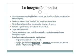 La Integración implica
Impulsar una estrategia global de cambio que involucre al sistema educativo
en su conjunto
Las Escuelas necesitan redefinir sus proyectos educativos
Flexibilizar el currículo e implementar sistemas de apoyo
Realizar seguimiento y evaluación de las N.E.E.
Capacitación docente
Apoyo permanente para modificar actitudes y prácticas pedagógicas
homogenizadoras.
Los alumnos con discapacidad requieren de:
respuestas adecuadas a sus N.E.E.
Apoyo que permiten participar y progresar, en el currículo escolar,
con las adaptaciones pertinentes.
 