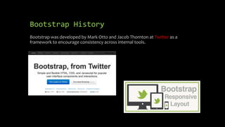 Bootstrap History 
Bootstrap was developed by Mark Otto and Jacob Thornton at Twitter as a 
framework to encourage consistency across internal tools. 
 