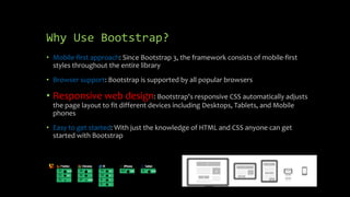 Why Use Bootstrap? 
• Mobile-first approach: Since Bootstrap 3, the framework consists of mobile-first 
styles throughout the entire library 
• Browser support: Bootstrap is supported by all popular browsers 
• Responsive web design: Bootstrap's responsive CSS automatically adjusts 
the page layout to fit different devices including Desktops, Tablets, and Mobile 
phones 
• Easy to get started: With just the knowledge of HTML and CSS anyone can get 
started with Bootstrap 
 