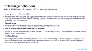 10
• Message types and functionality
• What different message types are supported by the interface, and (briefly) what functionalities do they provide?
Typically, a message field indicates the message type and allows the application to distinguish between different
services at both interface ends.
• Dependencies
• Any dependencies between the messages (sequential, temporal, functional)
• How to recover from errors, exceptions, or mistakes
• An interface implementation must provide methods for recovering from errors caused by incorrect usage, invalid
data, or server-side problems.
• Field conditions:
• A message’s fields can be mandatory, optional, or conditional depending on the message type or the presence
and value of other fields. This information is generally provided in a table of allowed fields per message type,
with the conditions specified on the field level.
Include the below topics in your IDD on message definition
3.5 Message Definitions
 
