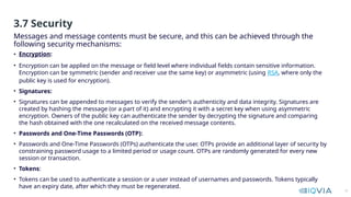 12
• Encryption:
• Encryption can be applied on the message or field level where individual fields contain sensitive information.
Encryption can be symmetric (sender and receiver use the same key) or asymmetric (using RSA, where only the
public key is used for encryption).
• Signatures:
• Signatures can be appended to messages to verify the sender’s authenticity and data integrity. Signatures are
created by hashing the message (or a part of it) and encrypting it with a secret key when using asymmetric
encryption. Owners of the public key can authenticate the sender by decrypting the signature and comparing
the hash obtained with the one recalculated on the received message contents.
• Passwords and One-Time Passwords (OTP):
• Passwords and One-Time Passwords (OTPs) authenticate the user. OTPs provide an additional layer of security by
constraining password usage to a limited period or usage count. OTPs are randomly generated for every new
session or transaction.
• Tokens:
• Tokens can be used to authenticate a session or a user instead of usernames and passwords. Tokens typically
have an expiry date, after which they must be regenerated.
Messages and message contents must be secure, and this can be achieved through the
following security mechanisms:
3.7 Security
 