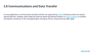 13
In most applications, communication and data transfer are supported by TCP/IP interfaces and do not require
special attention. However, there might be instances where specialized hardware or legacy software is involved,
and specific constraints on the message lengths, encoding, format, and processing might apply.
3.8 Communications and Data Transfer
 